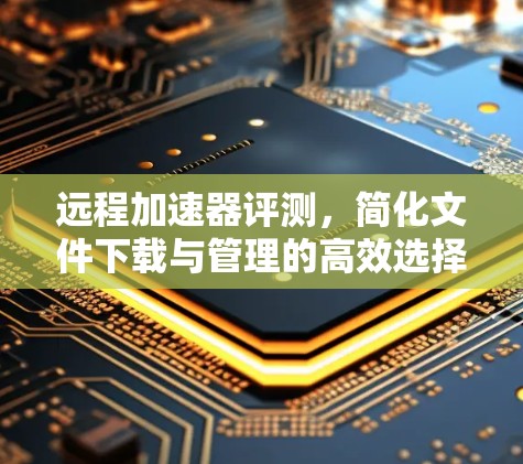 远程加速器评测，简化文件下载与管理的高效选择