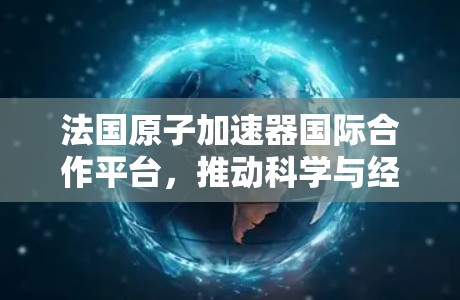 法国原子加速器国际合作平台，推动科学与经济发展的新引擎