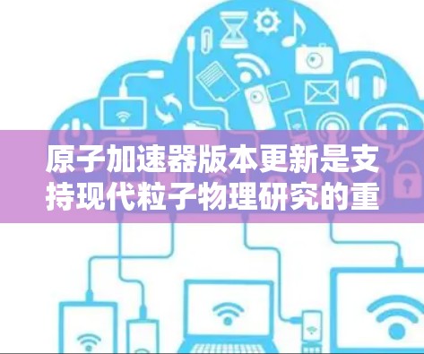 原子加速器版本更新是支持现代粒子物理研究的重要步骤，其重要性体现在以下几个方面