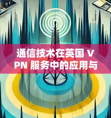 通信技术在英国 VPN 服务中的应用与挑战