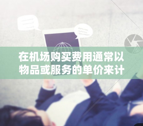 在机场购买费用通常以物品或服务的单价来计算。以下是一些常见的情况和购买方式