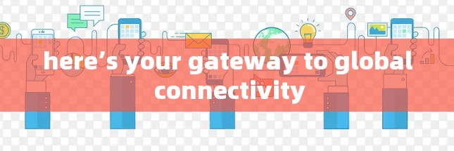 here’s your gateway to global connectivity