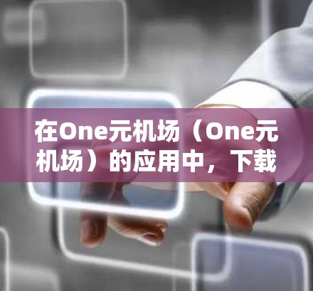 在One元机场（One元机场）的应用中，下载文件通常是通过以下步骤完成的