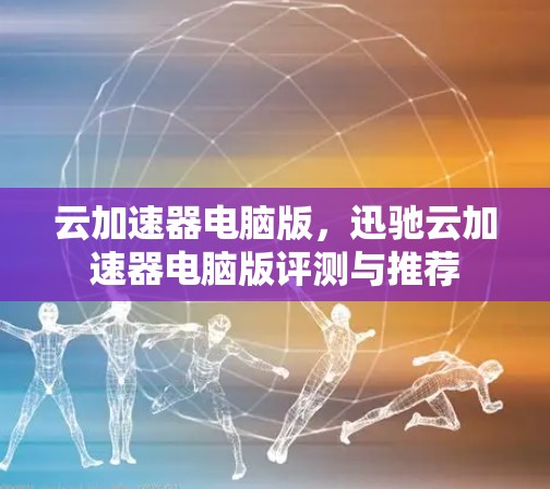 云加速器电脑版，迅驰云加速器电脑版评测与推荐