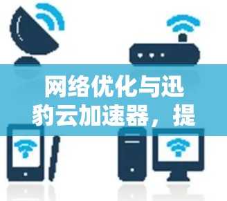 网络优化与迅豹云加速器，提升通信效率的全新解决方案