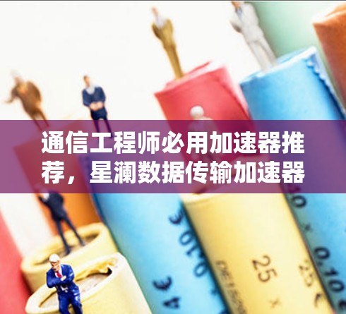 通信工程师必用加速器推荐，星澜数据传输加速器