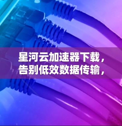 星河云加速器下载，告别低效数据传输，开启高效云服务之旅