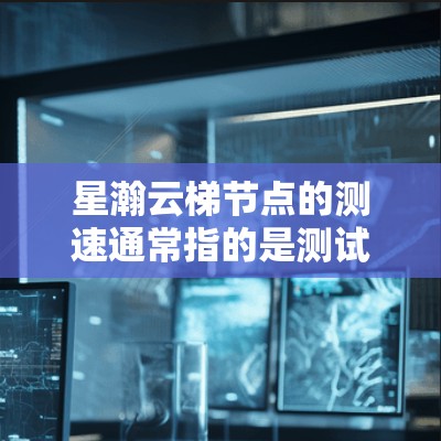 星瀚云梯节点的测速通常指的是测试节点的访问速度，以评估其稳定性、可用性或网络连接情况。以下是一些步骤和方法，可以用于获取和分析星瀚云梯节点的测速数据