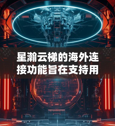 星瀚云梯的海外连接功能旨在支持用户在海外使用云服务时的高效访问和管理。以下是该功能的主要特点和优势