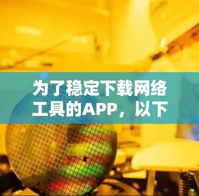 为了稳定下载网络工具的APP，以下是一些步骤和建议