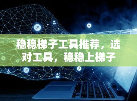 稳稳梯子工具推荐，选对工具，稳稳上梯子