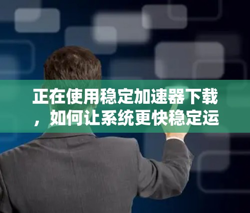 正在使用稳定加速器下载，如何让系统更快稳定运行？