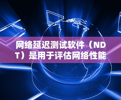 网络延迟测试软件（NDT）是用于评估网络性能的工具，通过测试网络延迟来确保数据传输的实时性和稳定性。以下是对NDT软件的详细总结
