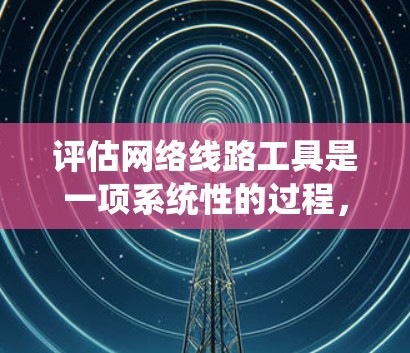 评估网络线路工具是一项系统性的过程，涉及多方面的考虑。以下是对网络线路工具的详细评估报告，涵盖功能、性能、易用性、支持性和扩展性等方面，以及用户可能的深层需求