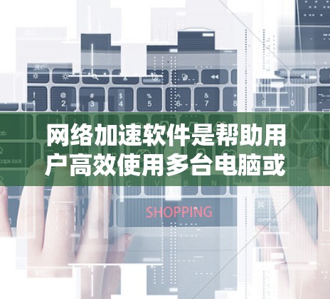 网络加速软件是帮助用户高效使用多台电脑或手机上网的工具，其最新版本通常更新技术、优化性能并提升用户体验。以下是一些知名的网络加速软件及其最新版本特点