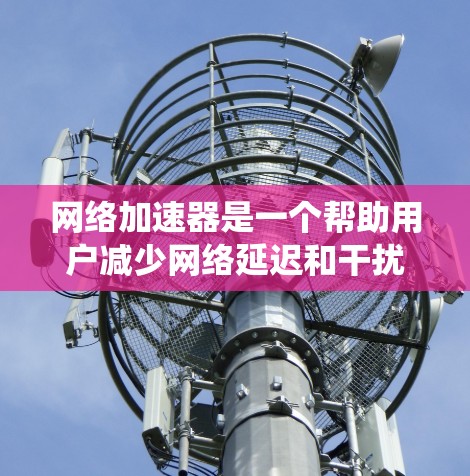 网络加速器是一个帮助用户减少网络延迟和干扰的工具，适合在手机或电脑上使用。以下是一个系统化的指南，帮助新手逐步使用网络加速器