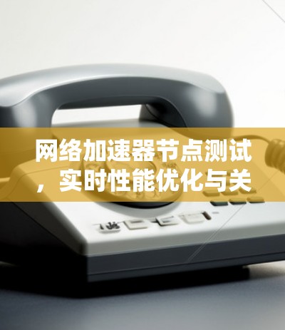 网络加速器节点测试，实时性能优化与关键技术解析