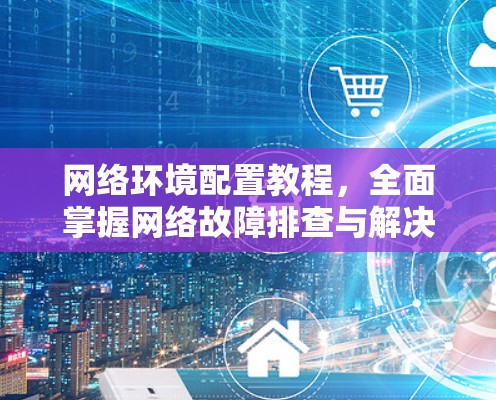 网络环境配置教程，全面掌握网络故障排查与解决方法