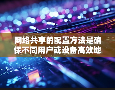 网络共享的配置方法是确保不同用户或设备高效地共享资源的关键步骤。以下是对网络共享配置的详细指南，涵盖从进入管理界面到处理异常和安全措施的步骤