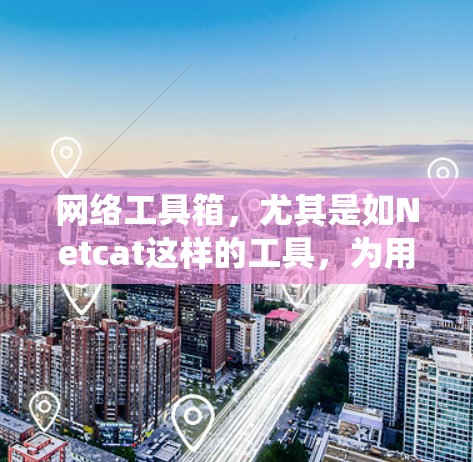 网络工具箱，尤其是如Netcat这样的工具，为用户提供了一个高效、统一的网络管理平台。以下是系统性地总结和详细的网络工具箱介绍