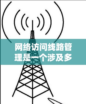 网络访问线路管理是一个涉及多个领域知识的复杂主题，涵盖了技术、操作和安全等多个方面。以下是一个有条理的总结，帮助你系统地学习和掌握这一内容