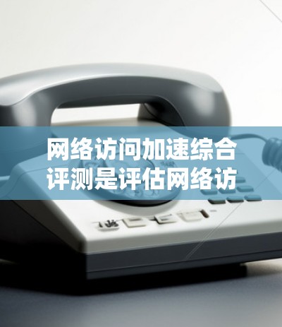 网络访问加速综合评测是评估网络访问性能的一种方式，通常包括以下测试项目和指标