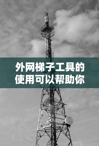外网梯子工具的使用可以帮助你优化和管理外网连接，提高网络性能。以下是一些常见的外网连接工具及其使用方法，供你参考