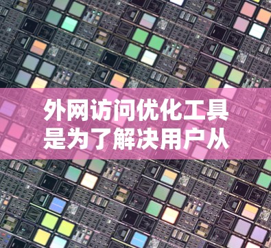 外网访问优化工具是为了解决用户从外部访问服务器时的资源占用和访问控制问题而开发的工具。以下是对这些工具的详细总结