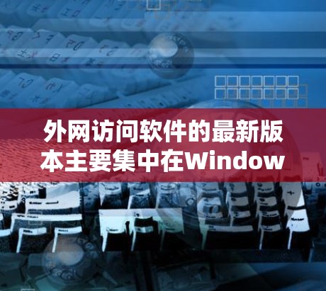 外网访问软件的最新版本主要集中在Windows和MacOS上，以下是主要的软件及其特点