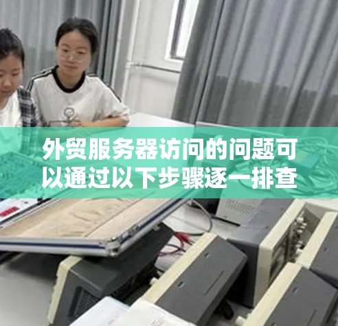 外贸服务器访问的问题可以通过以下步骤逐一排查和解决