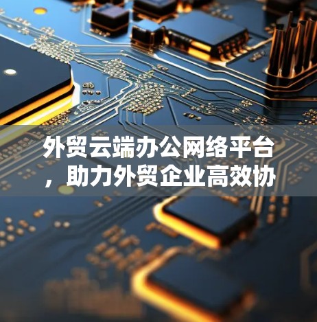 外贸云端办公网络平台，助力外贸企业高效协作与智能决策