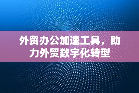外贸办公加速工具，助力外贸数字化转型