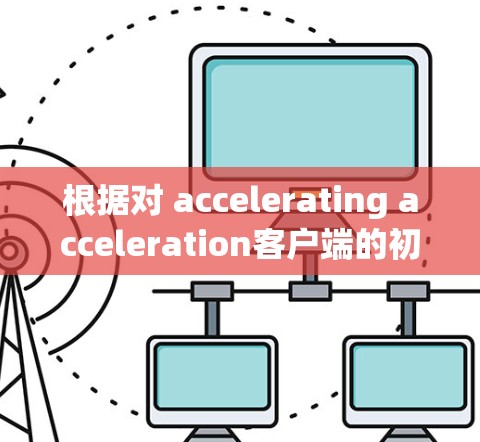 根据对 accelerating acceleration客户端的初步了解，可能存在一些混淆或不准确的信息。以下是关于该主题的综合分析和建议